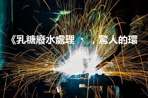 《乳糖廢水處理，驚人的環(huán)保技術(shù)實(shí)踐》